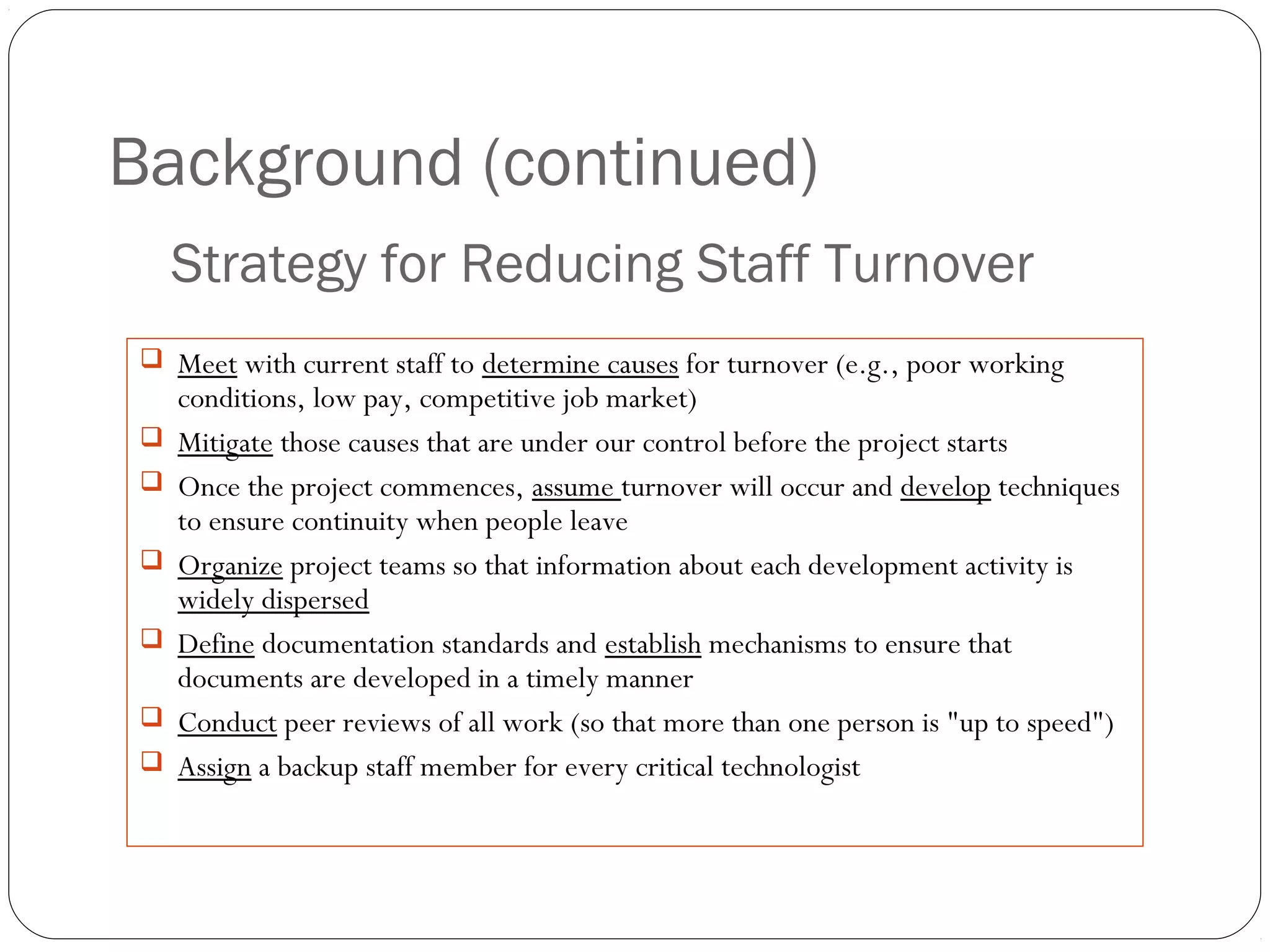 Background (continued)
24
 Meet with current staff to determine causes for turnover (e.g., poor working
conditions, low pay, competitive job market)
 Mitigate those causes that are under our control before the project starts
 Once the project commences, assume turnover will occur and develop techniques
to ensure continuity when people leave
 Organize project teams so that information about each development activity is
widely dispersed
 Define documentation standards and establish mechanisms to ensure that
documents are developed in a timely manner
 Conduct peer reviews of all work (so that more than one person is "up to speed")
 Assign a backup staff member for every critical technologist
Strategy for Reducing Staff Turnover
 