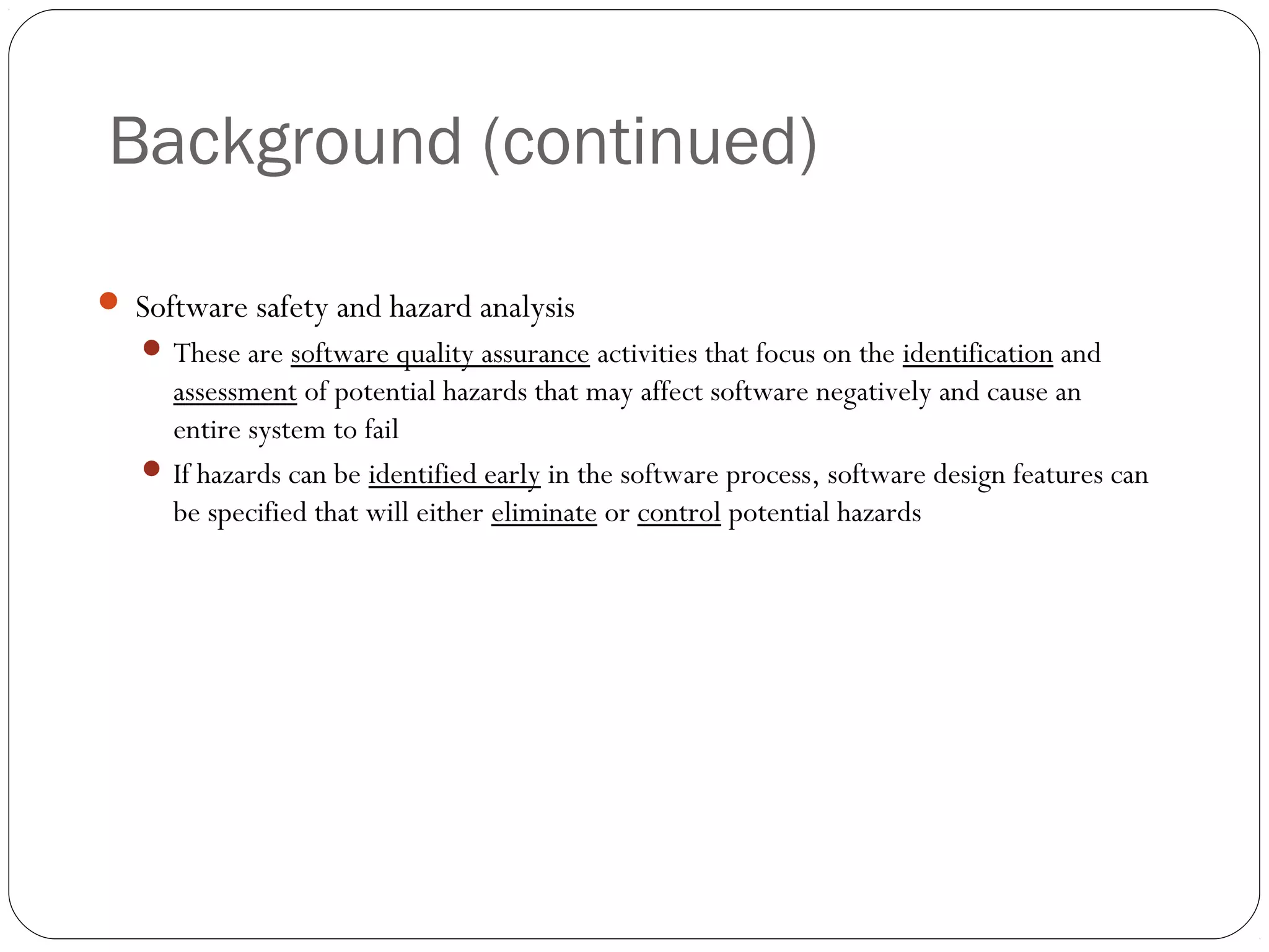 Background (continued)
26
 Software safety and hazard analysis
 These are software quality assurance activities that focus on the identification and
assessment of potential hazards that may affect software negatively and cause an
entire system to fail
 If hazards can be identified early in the software process, software design features can
be specified that will either eliminate or control potential hazards
 