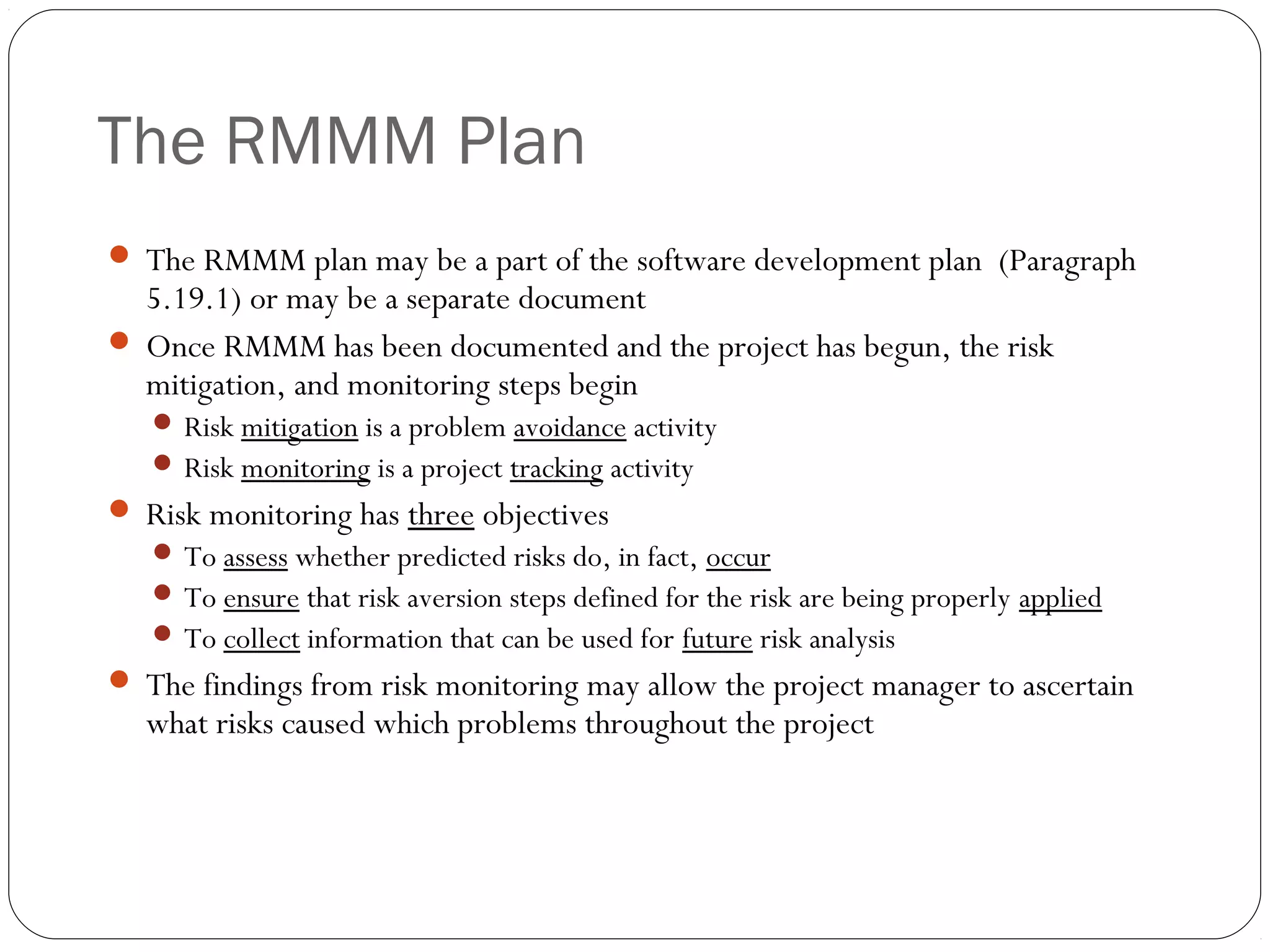 The RMMM Plan
27
 The RMMM plan may be a part of the software development plan (Paragraph
5.19.1) or may be a separate document
 Once RMMM has been documented and the project has begun, the risk
mitigation, and monitoring steps begin
 Risk mitigation is a problem avoidance activity
 Risk monitoring is a project tracking activity
 Risk monitoring has three objectives
 To assess whether predicted risks do, in fact, occur
 To ensure that risk aversion steps defined for the risk are being properly applied
 To collect information that can be used for future risk analysis
 The findings from risk monitoring may allow the project manager to ascertain
what risks caused which problems throughout the project
 