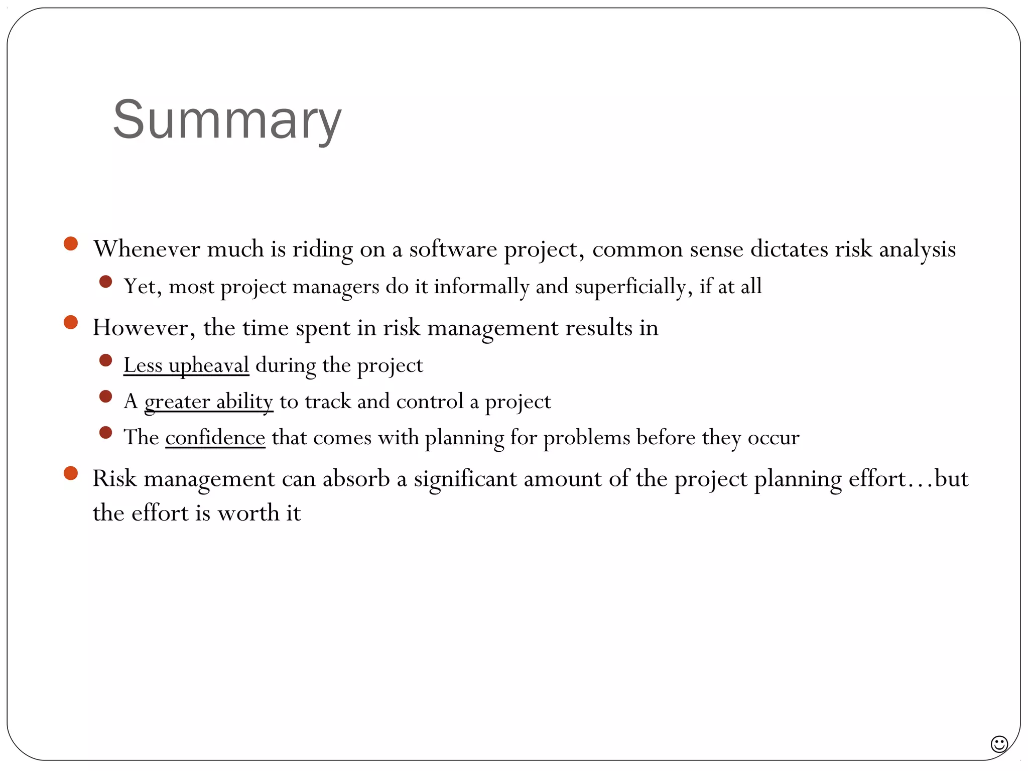 Summary
29
 Whenever much is riding on a software project, common sense dictates risk analysis
 Yet, most project managers do it informally and superficially, if at all
 However, the time spent in risk management results in
 Less upheaval during the project
 A greater ability to track and control a project
 The confidence that comes with planning for problems before they occur
 Risk management can absorb a significant amount of the project planning effort…but
the effort is worth it

 
