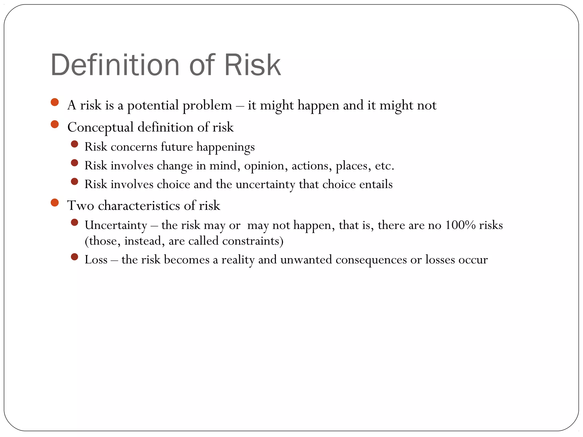 Definition of Risk
3
 A risk is a potential problem – it might happen and it might not
 Conceptual definition of risk
 Risk concerns future happenings
 Risk involves change in mind, opinion, actions, places, etc.
 Risk involves choice and the uncertainty that choice entails
 Two characteristics of risk
 Uncertainty – the risk may or may not happen, that is, there are no 100% risks
(those, instead, are called constraints)
 Loss – the risk becomes a reality and unwanted consequences or losses occur
 