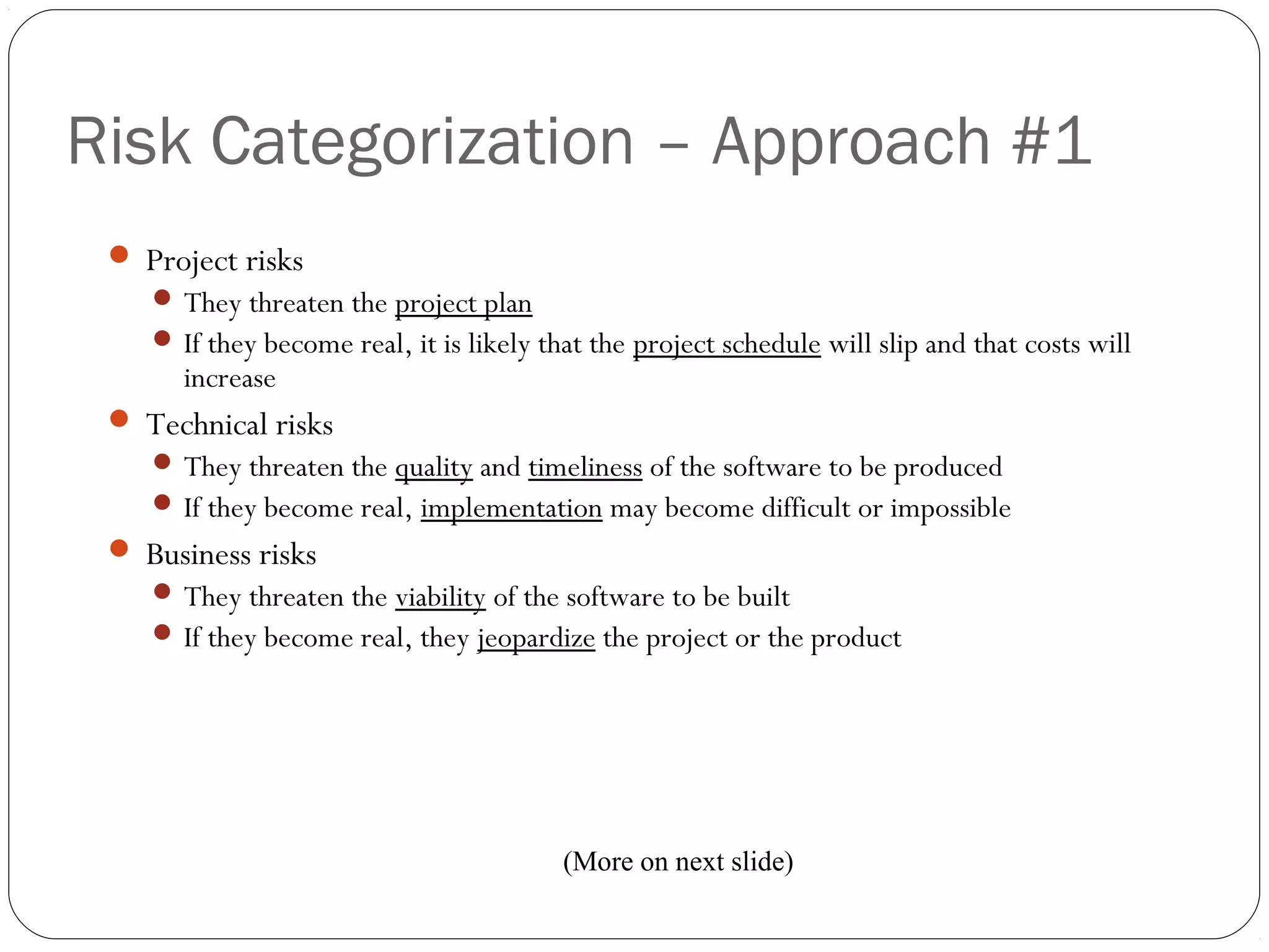 Risk Categorization – Approach #1
4
 Project risks
 They threaten the project plan
 If they become real, it is likely that the project schedule will slip and that costs will
increase
 Technical risks
 They threaten the quality and timeliness of the software to be produced
 If they become real, implementation may become difficult or impossible
 Business risks
 They threaten the viability of the software to be built
 If they become real, they jeopardize the project or the product
(More on next slide)
 