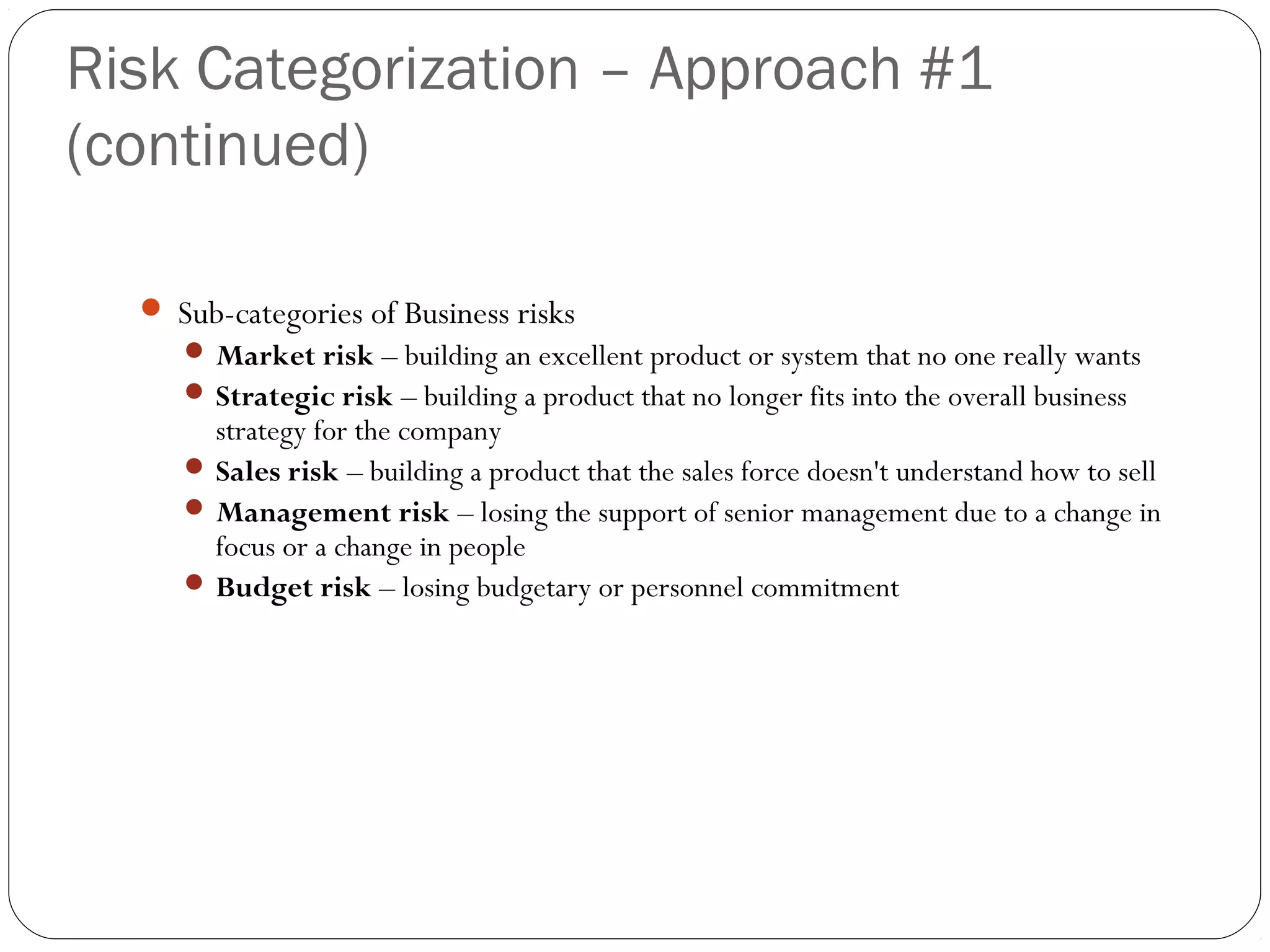 Risk Categorization – Approach #1
(continued)
5
 Sub-categories of Business risks
 Market risk – building an excellent product or system that no one really wants
 Strategic risk – building a product that no longer fits into the overall business
strategy for the company
 Sales risk – building a product that the sales force doesn't understand how to sell
 Management risk – losing the support of senior management due to a change in
focus or a change in people
 Budget risk – losing budgetary or personnel commitment
 