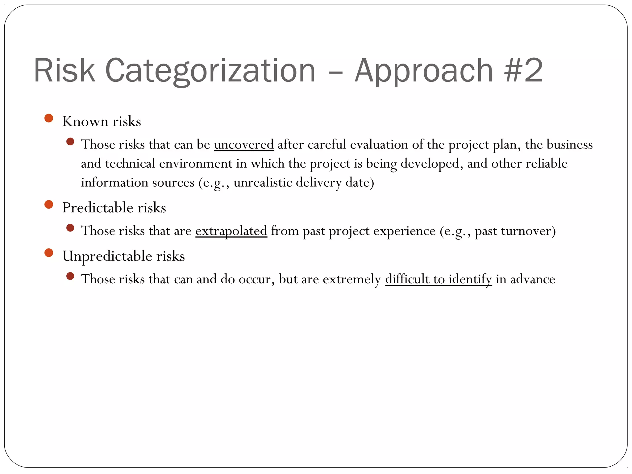 Risk Categorization – Approach #2
6
 Known risks
 Those risks that can be uncovered after careful evaluation of the project plan, the business
and technical environment in which the project is being developed, and other reliable
information sources (e.g., unrealistic delivery date)
 Predictable risks
 Those risks that are extrapolated from past project experience (e.g., past turnover)
 Unpredictable risks
 Those risks that can and do occur, but are extremely difficult to identify in advance
 