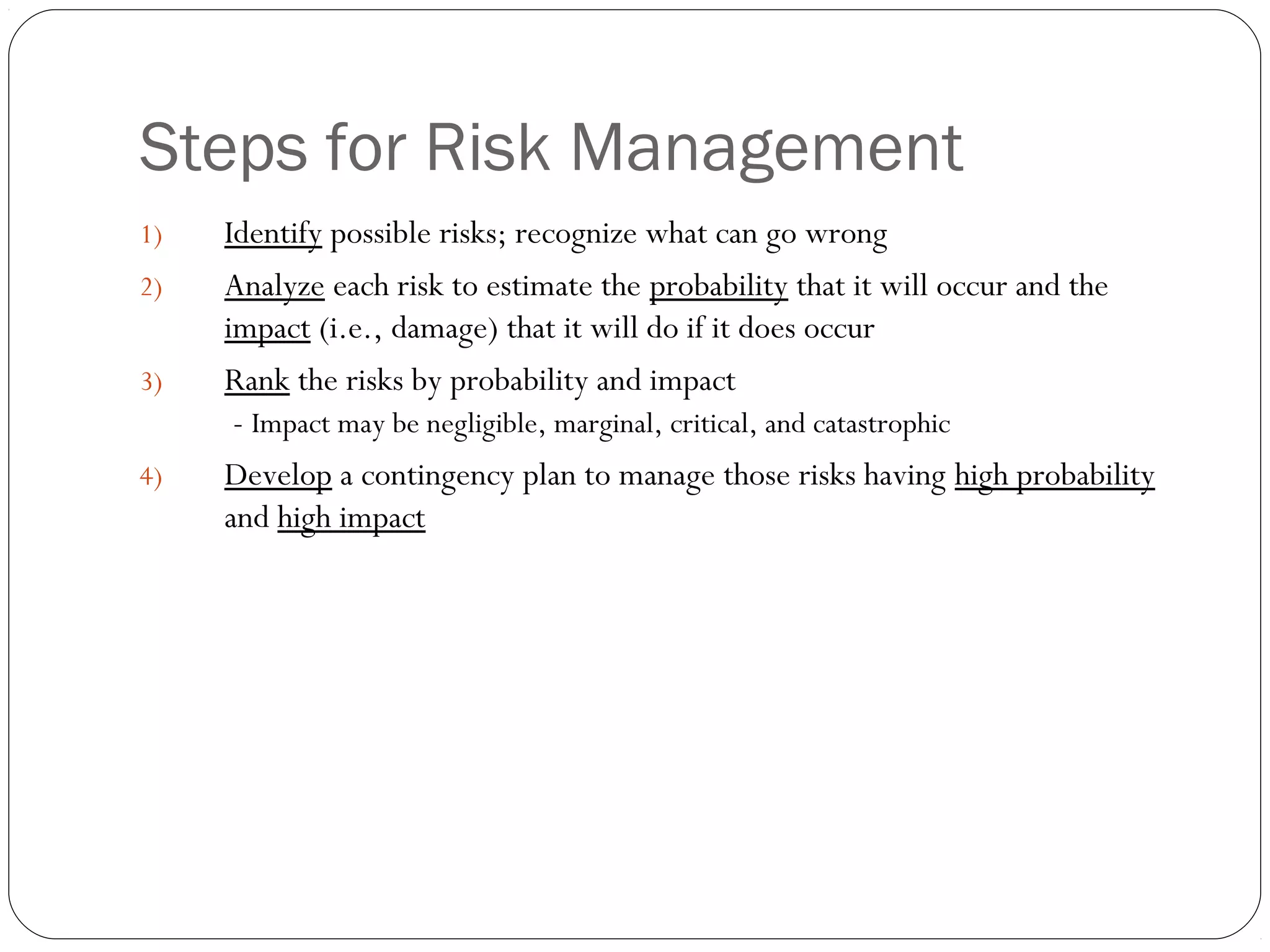 Steps for Risk Management
8
1) Identify possible risks; recognize what can go wrong
2) Analyze each risk to estimate the probability that it will occur and the
impact (i.e., damage) that it will do if it does occur
3) Rank the risks by probability and impact
- Impact may be negligible, marginal, critical, and catastrophic
4) Develop a contingency plan to manage those risks having high probability
and high impact
 