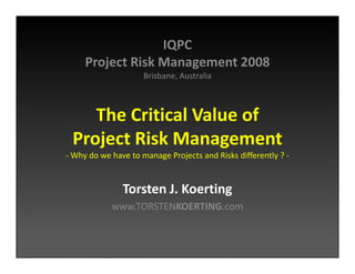 IQPC
     Project Risk Management 2008
                     Brisbane, Australia



    The Critical Value of
 Project Risk Management
- Why do we have to manage Projects and Risks differently ? -


               Torsten J. Koerting
            www.TORSTENKOERTING.com
