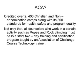 ACA?
Credited over 2, 400 Christian and Non –
denomination camps along with its 300
standards for health, safety and program quality.
Not only that, all counselors who work in a certain
activity such as Ropes and Rock climbing must
pass a strict two – day training and certification
program taught by an Association of Challenge
Course Technology trainer.
 