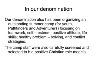 In our denomination
Our denomination also has been organizing an
outstanding summer camp (for youth,
Pathfinders and Adventurers) focusing on
teamwork, self – esteem, positive attitude, life
skills; healthy problem – solving, and conflict
strategies.
The camp staff were also carefully screened and
selected to b e positive Christian role models.
 