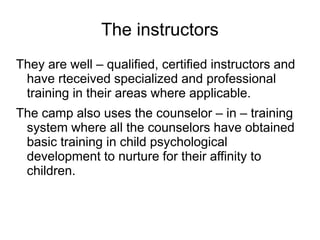 The instructors
They are well – qualified, certified instructors and
have rteceived specialized and professional
training in their areas where applicable.
The camp also uses the counselor – in – training
system where all the counselors have obtained
basic training in child psychological
development to nurture for their affinity to
children.
 