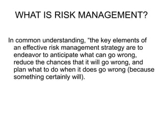 WHAT IS RISK MANAGEMENT?
In common understanding, “the key elements of
an effective risk management strategy are to
endeavor to anticipate what can go wrong,
reduce the chances that it will go wrong, and
plan what to do when it does go wrong (because
something certainly will).
 