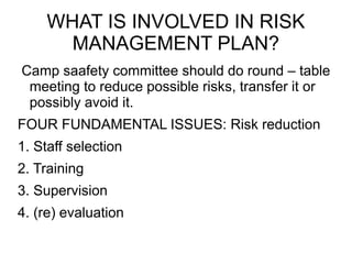 WHAT IS INVOLVED IN RISK
MANAGEMENT PLAN?
Camp saafety committee should do round – table
meeting to reduce possible risks, transfer it or
possibly avoid it.
FOUR FUNDAMENTAL ISSUES: Risk reduction
1. Staff selection
2. Training
3. Supervision
4. (re) evaluation
 