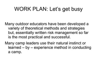 WORK PLAN: Let’s get busy
Many outdoor educators have been developed a
variety of theoretical methods and strategies
but, essentially written risk management so far
is the most practical and successful.
Many camp leaders use their natural instinct or
learned – by – experience method in conducting
a camp.
 