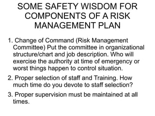 SOME SAFETY WISDOM FOR
COMPONENTS OF A RISK
MANAGEMENT PLAN
1. Change of Command (Risk Management
Committee) Put the committee in organizational
structure/chart and job description. Who will
exercise the authority at time of emergency or
worst things happen to control situation.
2. Proper selection of staff and Training. How
much time do you devote to staff selection?
3. Proper supervision must be maintained at all
times.
 