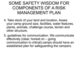 SOME SAFETY WISDOM FOR
COMPONENTS OF A RISK
MANAGEMENT PLAN
4. Take stock of your land and location. Asses
your camp ground size, facilities, water features,
plants, animals, challenge course, terrain and
other structure.
5. guidelines for communication. We communicate
effectively (clear, honest on – going
communication is critical).camps should have an
established plan for safeguarding the campers.
 