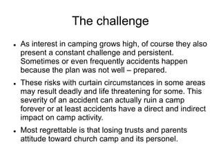  As interest in camping grows high, of course they also
present a constant challenge and persistent.
Sometimes or even frequently accidents happen
because the plan was not well – prepared.
 These risks with curtain circumstances in some areas
may result deadly and life threatening for some. This
severity of an accident can actually ruin a camp
forever or at least accidents have a direct and indirect
impact on camp activity.
 Most regrettable is that losing trusts and parents
attitude toward church camp and its personel.
The challenge
 