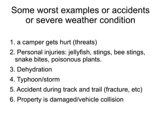 Some worst examples or accidents
or severe weather condition
1. a camper gets hurt (threats)
2. Personal injuries: jellyfish, stings, bee stings,
snake bites, poisonous plants.
3. Dehydration
4. Typhoon/storm
5. Accident during track and trail (fracture, etc)
6. Property is damaged/vehicle collision
 