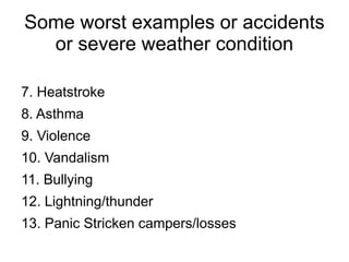 Some worst examples or accidents
or severe weather condition
7. Heatstroke
8. Asthma
9. Violence
10. Vandalism
11. Bullying
12. Lightning/thunder
13. Panic Stricken campers/losses
 