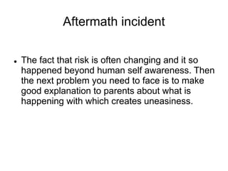 Aftermath incident
 The fact that risk is often changing and it so
happened beyond human self awareness. Then
the next problem you need to face is to make
good explanation to parents about what is
happening with which creates uneasiness.
 