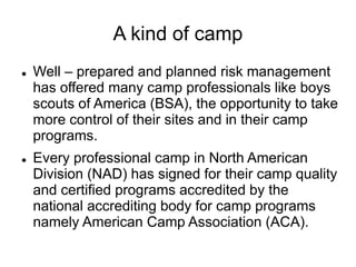 A kind of camp
 Well – prepared and planned risk management
has offered many camp professionals like boys
scouts of America (BSA), the opportunity to take
more control of their sites and in their camp
programs.
 Every professional camp in North American
Division (NAD) has signed for their camp quality
and certified programs accredited by the
national accrediting body for camp programs
namely American Camp Association (ACA).
 