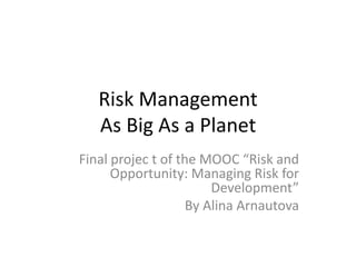 Risk Management
As Big As a Planet
Final projec t of the MOOC “Risk and
Opportunity: Managing Risk for
Development”
By Alina Arnautova
 