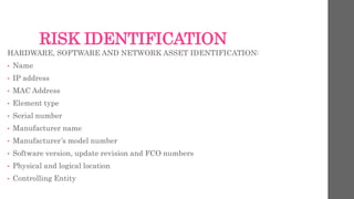 RISK IDENTIFICATION
HARDWARE, SOFTWARE AND NETWORK ASSET IDENTIFICATION:
• Name
• IP address
• MAC Address
• Element type
• Serial number
• Manufacturer name
• Manufacturer’s model number
• Software version, update revision and FCO numbers
• Physical and logical location
• Controlling Entity
 
