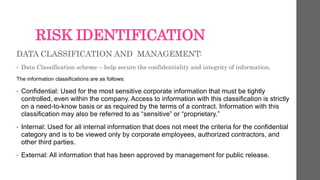 RISK IDENTIFICATION
DATA CLASSIFICATION AND MANAGEMENT:
• Data Classification scheme – help secure the confidentiality and integrity of information.
The information classifications are as follows:
• Confidential: Used for the most sensitive corporate information that must be tightly
controlled, even within the company. Access to information with this classification is strictly
on a need-to-know basis or as required by the terms of a contract. Information with this
classification may also be referred to as “sensitive” or “proprietary.”
• Internal: Used for all internal information that does not meet the criteria for the confidential
category and is to be viewed only by corporate employees, authorized contractors, and
other third parties.
• External: All information that has been approved by management for public release.
 