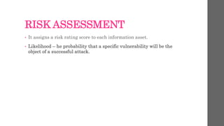 RISK ASSESSMENT
• It assigns a risk rating score to each information asset.
• Likelihood – he probability that a specific vulnerability will be the
object of a successful attack.
 