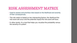 RISK ASSESSMENT MATRIX
• Used to assess and prioritize risks based on the likelihood and severity
of their consequences.
• The risk matrix is based on two intersecting factors: the likelihood the
risk event will occur and the potential impact the risk event will have.
• In other words, it’s a tool that helps you visualize the probability versus
the severity of a potent
 