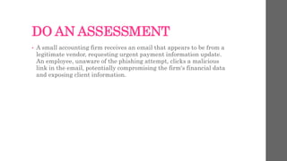 DO AN ASSESSMENT
• A small accounting firm receives an email that appears to be from a
legitimate vendor, requesting urgent payment information update.
An employee, unaware of the phishing attempt, clicks a malicious
link in the email, potentially compromising the firm's financial data
and exposing client information.
 