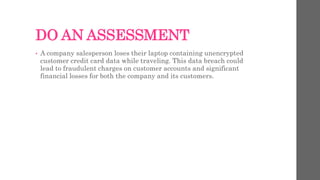 DO AN ASSESSMENT
• A company salesperson loses their laptop containing unencrypted
customer credit card data while traveling. This data breach could
lead to fraudulent charges on customer accounts and significant
financial losses for both the company and its customers.
 