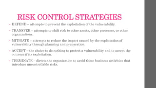 RISK CONTROL STRATEGIES
• DEFEND – attempts to prevent the exploitation of the vulnerability.
• TRANSFER – attempts to shift risk to other assets, other processes, or other
organizations.
• MITIGATE – attempts to reduce the impact caused by the exploitation of
vulnerability through planning and preparation.
• ACCEPT – the choice to do nothing to protect a vulnerability and to accept the
outcome if its exploitation.
• TERMINATE – directs the organization to avoid those business activities that
introduce uncontrollable risks.
 