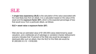 SLE
• A single loss expectancy (SLE) is the calculation of the value associated with
the most likely loss from an attack. It is a calculation based on the value of the
asset and the exposure factor (EF), which is the expected percentage of loss
that would occur from a particular attack, as follows:
• SLE = asset value x exposure factor (EF)
• Web site has an estimated value of $1,000,000 (value determined by asset
valuation), and a deliberate act of sabotage or vandalism (hacker defacement)
scenario indicates that 10 percent of the Web site would be damaged or
destroyed after such an attack, then the SLE for this Web site would be
$1,000,000 X 0.10 = $100,000.
 