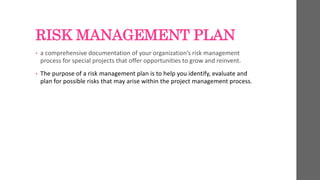 RISK MANAGEMENT PLAN
• a comprehensive documentation of your organization’s risk management
process for special projects that offer opportunities to grow and reinvent.
• The purpose of a risk management plan is to help you identify, evaluate and
plan for possible risks that may arise within the project management process.
 