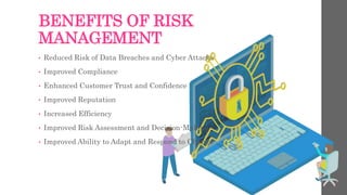 BENEFITS OF RISK
MANAGEMENT
• Reduced Risk of Data Breaches and Cyber Attacks
• Improved Compliance
• Enhanced Customer Trust and Confidence
• Improved Reputation
• Increased Efficiency
• Improved Risk Assessment and Decision-Making
• Improved Ability to Adapt and Respond to Change
 