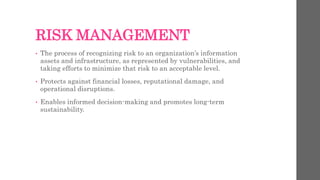 RISK MANAGEMENT
• The process of recognizing risk to an organization’s information
assets and infrastructure, as represented by vulnerabilities, and
taking efforts to minimize that risk to an acceptable level.
• Protects against financial losses, reputational damage, and
operational disruptions.
• Enables informed decision-making and promotes long-term
sustainability.
 