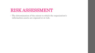 RISK ASSESSMENT
• The determination of the extent to which the organization’s
information assets are exposed or at risk.
 