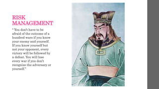 RISK
MANAGEMENT
“ You don’t have to be
afraid of the outcome of a
hundred wars if you know
your enemy and yourself.
If you know yourself but
not your opponent, every
victory will be followed by
a defeat. You will lose
every war if you don’t
recognize the adversary or
yourself.”
 