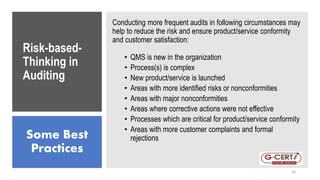 Risk-based-
Thinking in
Auditing
Conducting more frequent audits in following circumstances may
help to reduce the risk and ensure product/service conformity
and customer satisfaction:
• QMS is new in the organization
• Process(s) is complex
• New product/service is launched
• Areas with more identified risks or nonconformities
• Areas with major nonconformities
• Areas where corrective actions were not effective
• Processes which are critical for product/service conformity
• Areas with more customer complaints and formal
rejections
Some Best
Practices
20
 