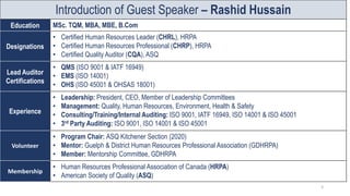 Introduction of Guest Speaker – Rashid Hussain
Education MSc. TQM, MBA, MBE, B.Com
Designations
• Certified Human Resources Leader (CHRL), HRPA
• Certified Human Resources Professional (CHRP), HRPA
• Certified Quality Auditor (CQA), ASQ
Lead Auditor
Certifications
• QMS (ISO 9001 & IATF 16949)
• EMS (ISO 14001)
• OHS (ISO 45001 & OHSAS 18001)
Experience
• Leadership: President, CEO, Member of Leadership Committees
• Management: Quality, Human Resources, Environment, Health & Safety
• Consulting/Training/Internal Auditing: ISO 9001, IATF 16949, ISO 14001 & ISO 45001
• 3rd Party Auditing: ISO 9001, ISO 14001 & ISO 45001
Volunteer
• Program Chair: ASQ Kitchener Section (2020)
• Mentor: Guelph & District Human Resources Professional Association (GDHRPA)
• Member: Mentorship Committee, GDHRPA
Membership
• Human Resources Professional Association of Canada (HRPA)
• American Society of Quality (ASQ)
3
 