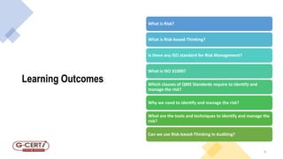 Learning Outcomes
4
What is Risk?
What is Risk-based-Thinking?
Is there any ISO standard for Risk Management?
What is ISO 31000?
Which clauses of QMS Standards require to identify and
manage the risk?
Why we need to identify and manage the risk?
What are the tools and techniques to identify and manage the
risk?
Can we use Risk-based-Thinking in Auditing?
 