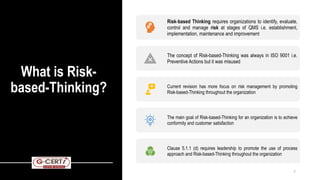What is Risk-
based-Thinking?
Risk-based Thinking requires organizations to identify, evaluate,
control and manage risk at stages of QMS i.e. establishment,
implementation, maintenance and improvement
The concept of Risk-based-Thinking was always in ISO 9001 i.e.
Preventive Actions but it was misused
Current revision has more focus on risk management by promoting
Risk-based-Thinking throughout the organization
The main goal of Risk-based-Thinking for an organization is to achieve
conformity and customer satisfaction
Clause 5.1.1 (d) requires leadership to promote the use of process
approach and Risk-based-Thinking throughout the organization
7
 
