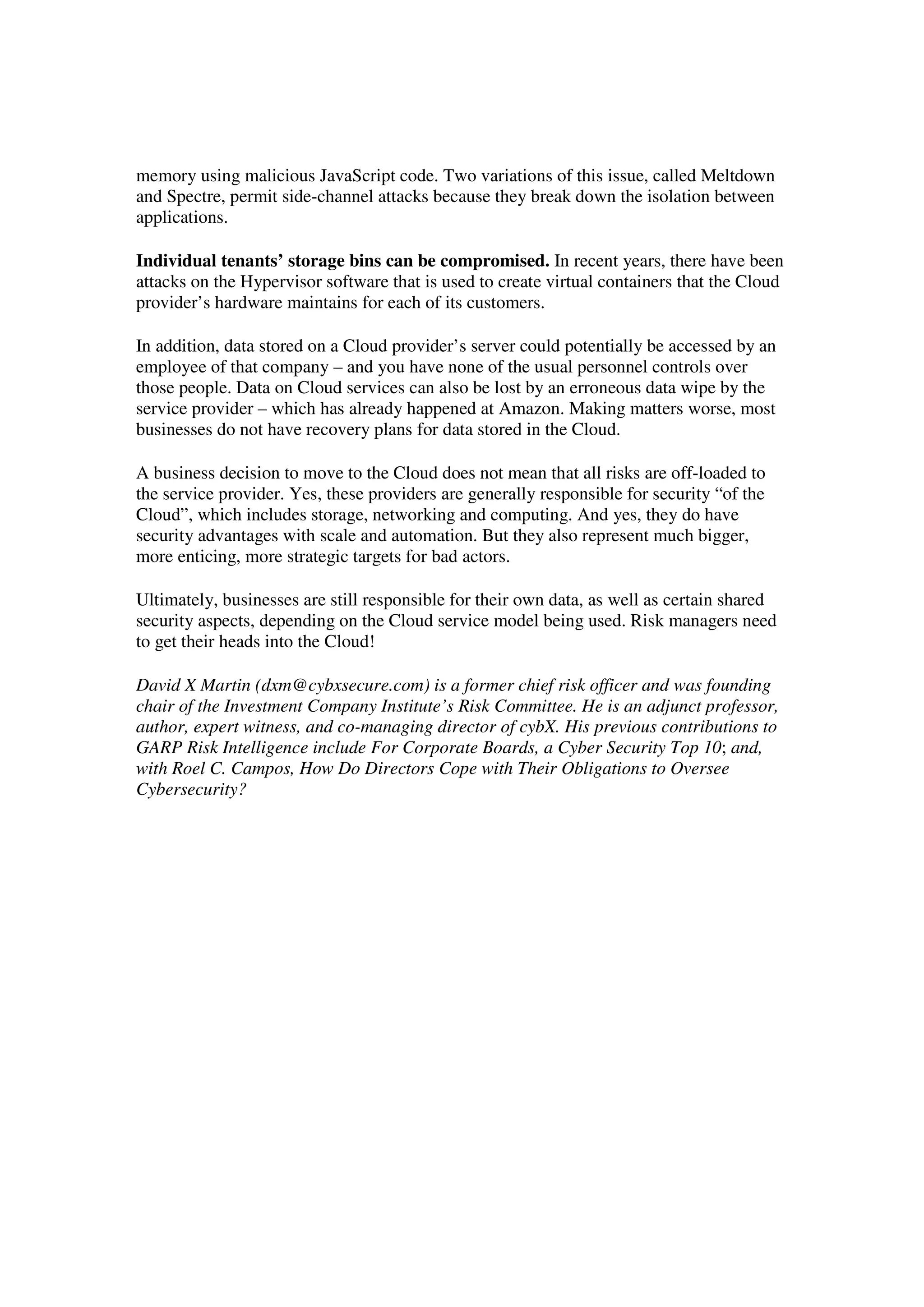 memory using malicious JavaScript code. Two variations of this issue, called Meltdown
and Spectre, permit side-channel attacks because they break down the isolation between
applications.
Individual tenants’ storage bins can be compromised. In recent years, there have been
attacks on the Hypervisor software that is used to create virtual containers that the Cloud
provider’s hardware maintains for each of its customers.
In addition, data stored on a Cloud provider’s server could potentially be accessed by an
employee of that company – and you have none of the usual personnel controls over
those people. Data on Cloud services can also be lost by an erroneous data wipe by the
service provider – which has already happened at Amazon. Making matters worse, most
businesses do not have recovery plans for data stored in the Cloud.
A business decision to move to the Cloud does not mean that all risks are off-loaded to
the service provider. Yes, these providers are generally responsible for security “of the
Cloud”, which includes storage, networking and computing. And yes, they do have
security advantages with scale and automation. But they also represent much bigger,
more enticing, more strategic targets for bad actors.
Ultimately, businesses are still responsible for their own data, as well as certain shared
security aspects, depending on the Cloud service model being used. Risk managers need
to get their heads into the Cloud!
David X Martin (dxm@cybxsecure.com) is a former chief risk officer and was founding
chair of the Investment Company Institute’s Risk Committee. He is an adjunct professor,
author, expert witness, and co-managing director of cybX. His previous contributions to
GARP Risk Intelligence include For Corporate Boards, a Cyber Security Top 10; and,
with Roel C. Campos, How Do Directors Cope with Their Obligations to Oversee
Cybersecurity?
 