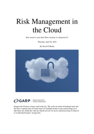 Risk Management in
the Cloud
How secure is your data? How securely is it disposed of?
Thursday, April 26, 2018
By David X Martin
Imagine the Cloud as a huge vault in the sky. The walls are made of hardened steel and
the door is opened only at certain times for multiple tenants to put certain things in or
take them out. Inside the vault are shared services for access and processing of whatever
is in individual tenants’ storage bins.
 