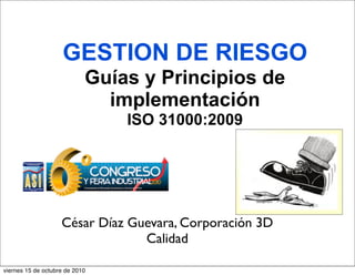 GESTION DE RIESGO
Guías y Principios de
implementación
ISO 31000:2009
César Díaz Guevara, Corporación 3D
Calidad
viernes 15 de octubre de 2010
 