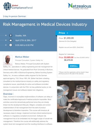 2-day In-person Seminar:
Knowledge, a Way Forward…
Risk Management in Medical Devices Industry
Seattle, WA
April 27th & 28th, 2017
9:00 AM to 6:00 PM
Markus Weber
Price: $1,295.00
(Seminar for One Delegate)
Register now and save $200. (Early Bird)
**Please note the registration will be closed 2 days
(48 Hours) prior to the date of the seminar.
Price
Overview :
Global
CompliancePanel
Markus Weber, Principal Consultant with System
Safety, Inc., specializes in safety engineering and risk management for
critical medical devices. He graduated from Ruhr University in Bochum,
Germany with a MS in Electrical Engineering. Before founding System
Safety, Inc., he was a software safety engineer for the German
approval agency, TUV. Since 1991, Mr. Weber has been a leading
consultant to the medical device industry on safety and regulatory
compliance issues, speciﬁcally for active and software-controlled
devices. In conjunction with the FDA, he has published works on risk
management issues and software-related risk mitigations.
Gaps, incorrect or incomplete implementation of software can delay or
make the certiﬁcation/approval of medical products impossible. Most
activities cannot be retroactively performed since they are closely
linked into the development lifecycle. Diligent, complete and correct
implementation of risk management from the start of product
development is therefore imperative. This course will introduce all
necessary steps to design, implement and test critical medical device
software in a regulatory compliant environment. Software risk
management has to be embedded into the bigger scope of overall risk
management. Therefore this course will additionally address the
system level risk management and the resulting interfaces to software.
$6,475.00
Price: $3,885.00 You Save: $2,590.0 (40%)*
Register for 5 attendees
Principal Consultant, System Safety Inc.
 