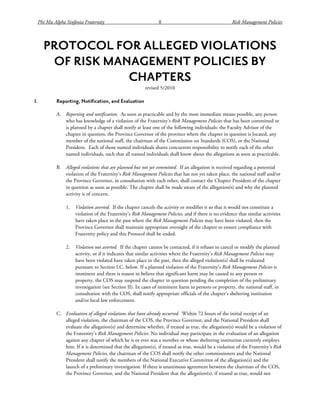 Phi Mu Alpha Sinfonia Fraternity 8 Risk Management Policies
PROTOCOL FOR ALLEGED VIOLATIONS
OF RISK MANAGEMENT POLICIES BY
CHAPTERS
revised 5/2010
I. Reporting, Notification, and Evaluation
A. Reporting and notification. As soon as practicable and by the most immediate means possible, any person
who has knowledge of a violation of the Fraternity’s Risk Management Policies that has been committed or
is planned by a chapter shall notify at least one of the following individuals: the Faculty Advisor of the
chapter in question, the Province Governor of the province where the chapter in question is located, any
member of the national staff, the chairman of the Commission on Standards (COS), or the National
President. Each of those named individuals shares concurrent responsibility to notify each of the other
named individuals, such that all named individuals shall know about the allegations as soon as practicable.
B. Alleged violations that are planned but not yet committed. If an allegation is received regarding a potential
violation of the Fraternity’s Risk Management Policies that has not yet taken place, the national staff and/or
the Province Governor, in consultation with each other, shall contact the Chapter President of the chapter
in question as soon as possible. The chapter shall be made aware of the allegation(s) and why the planned
activity is of concern.
1. Violation averted. If the chapter cancels the activity or modifies it so that it would not constitute a
violation of the Fraternity’s Risk Management Policies, and if there is no evidence that similar activities
have taken place in the past where the Risk Management Policies may have been violated, then the
Province Governor shall maintain appropriate oversight of the chapter to ensure compliance with
Fraternity policy and this Protocol shall be ended.
2. Violation not averted. If the chapter cannot be contacted, if it refuses to cancel or modify the planned
activity, or if it indicates that similar activities where the Fraternity’s Risk Management Policies may
have been violated have taken place in the past, then the alleged violation(s) shall be evaluated
pursuant to Section I.C. below. If a planned violation of the Fraternity’s Risk Management Policies is
imminent and there is reason to believe that significant harm may be caused to any person or
property, the COS may suspend the chapter in question pending the completion of the preliminary
investigation (see Section II). In cases of imminent harm to persons or property, the national staff, in
consultation with the COS, shall notify appropriate officials of the chapter’s sheltering institution
and/or local law enforcement.
C. Evaluation of alleged violations that have already occurred. Within 72 hours of the initial receipt of an
alleged violation, the chairman of the COS, the Province Governor, and the National President shall
evaluate the allegation(s) and determine whether, if treated as true, the allegation(s) would be a violation of
the Fraternity’s Risk Management Policies. No individual may participate in the evaluation of an allegation
against any chapter of which he is or ever was a member or whose sheltering institution currently employs
him. If it is determined that the allegation(s), if treated as true, would be a violation of the Fraternity’s Risk
Management Policies, the chairman of the COS shall notify the other commissioners and the National
President shall notify the members of the National Executive Committee of the allegation(s) and the
launch of a preliminary investigation. If there is unanimous agreement between the chairman of the COS,
the Province Governor, and the National President that the allegation(s), if treated as true, would not
 