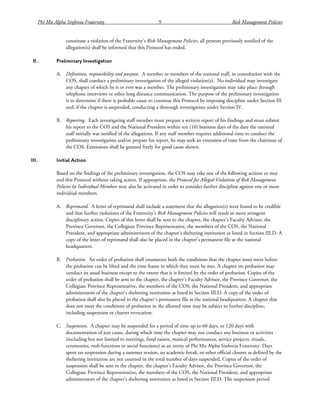 Phi Mu Alpha Sinfonia Fraternity 9 Risk Management Policies
constitute a violation of the Fraternity’s Risk Management Policies, all persons previously notified of the
allegation(s) shall be informed that this Protocol has ended.
II. Preliminary Investigation
A. Definition, responsibility and purpose. A member or members of the national staff, in consultation with the
COS, shall conduct a preliminary investigation of the alleged violation(s). No individual may investigate
any chapter of which he is or ever was a member. The preliminary investigation may take place through
telephone interviews or other long distance communication. The purpose of the preliminary investigation
is to determine if there is probable cause to continue this Protocol by imposing discipline under Section III
and, if the chapter is suspended, conducting a thorough investigation under Section IV.
B. Reporting. Each investigating staff member must prepare a written report of his findings and must submit
his report to the COS and the National President within ten (10) business days of the date the national
staff initially was notified of the allegations. If any staff member requires additional time to conduct the
preliminary investigation and/or prepare his report, he may seek an extension of time from the chairman of
the COS. Extensions shall be granted freely for good cause shown.
III. Initial Action
Based on the findings of the preliminary investigation, the COS may take one of the following actions or may
end this Protocol without taking action. If appropriate, the Protocol for Alleged Violations of Risk Management
Policies by Individual Members may also be activated in order to consider further discipline against one or more
individual members.
A. Reprimand. A letter of reprimand shall include a statement that the allegation(s) were found to be credible
and that further violations of the Fraternity’s Risk Management Policies will result in more stringent
disciplinary action. Copies of this letter shall be sent to the chapter, the chapter’s Faculty Advisor, the
Province Governor, the Collegiate Province Representative, the members of the COS, the National
President, and appropriate administrators of the chapter’s sheltering institution as listed in Section III.D. A
copy of the letter of reprimand shall also be placed in the chapter’s permanent file at the national
headquarters.
B. Probation. An order of probation shall enumerate both the conditions that the chapter must meet before
the probation can be lifted and the time frame in which they must be met. A chapter on probation may
conduct its usual business except to the extent that it is limited by the order of probation. Copies of the
order of probation shall be sent to the chapter, the chapter’s Faculty Advisor, the Province Governor, the
Collegiate Province Representative, the members of the COS, the National President, and appropriate
administrators of the chapter’s sheltering institution as listed in Section III.D. A copy of the order of
probation shall also be placed in the chapter’s permanent file at the national headquarters. A chapter that
does not meet the conditions of probation in the allotted time may be subject to further discipline,
including suspension or charter revocation.
C. Suspension. A chapter may be suspended for a period of time up to 60 days, or 120 days with
documentation of just cause, during which time the chapter may not conduct any business or activities
(including but not limited to meetings, fund raisers, musical performances, service projects, rituals,
ceremonies, rush functions or social functions) as an entity of Phi Mu Alpha Sinfonia Fraternity. Days
spent on suspension during a summer session, an academic break, or other official closure as defined by the
sheltering institution are not counted in the total number of days suspended. Copies of the order of
suspension shall be sent to the chapter, the chapter’s Faculty Advisor, the Province Governor, the
Collegiate Province Representative, the members of the COS, the National President, and appropriate
administrators of the chapter’s sheltering institution as listed in Section III.D. The suspension period
 