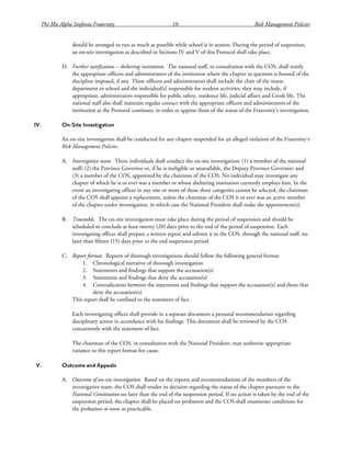Phi Mu Alpha Sinfonia Fraternity 10 Risk Management Policies
should be arranged to run as much as possible while school is in session. During the period of suspension,
an on-site investigation as described in Sections IV and V of this Protocol shall take place.
D. Further notification – sheltering institution. The national staff, in consultation with the COS, shall notify
the appropriate officers and administrators of the institution where the chapter in question is housed of the
discipline imposed, if any. These officers and administrators shall include the chair of the music
department or school and the individual(s) responsible for student activities; they may include, if
appropriate, administrators responsible for public safety, residence life, judicial affairs and Greek life. The
national staff also shall maintain regular contact with the appropriate officers and administrators of the
institution as the Protocol continues, in order to apprise them of the status of the Fraternity’s investigation.
IV. On-Site Investigation
An on-site investigation shall be conducted for any chapter suspended for an alleged violation of the Fraternity’s
Risk Management Policies.
A. Investigative team. Three individuals shall conduct the on-site investigation: (1) a member of the national
staff; (2) the Province Governor or, if he is ineligible or unavailable, the Deputy Province Governor; and
(3) a member of the COS, appointed by the chairman of the COS. No individual may investigate any
chapter of which he is or ever was a member or whose sheltering institution currently employs him. In the
event an investigating officer in any one or more of those three categories cannot be selected, the chairman
of the COS shall appoint a replacement, unless the chairman of the COS is or ever was an active member
of the chapter under investigation, in which case the National President shall make the appointment(s).
B. Timetable. The on-site investigation must take place during the period of suspension and should be
scheduled to conclude at least twenty (20) days prior to the end of the period of suspension. Each
investigating officer shall prepare a written report and submit it to the COS, through the national staff, no
later than fifteen (15) days prior to the end suspension period.
C. Report format. Reports of thorough investigations should follow the following general format:
1. Chronological narrative of thorough investigation
2. Statements and findings that support the accusation(s)
3. Statements and findings that deny the accusation(s)
4. Contradictions between the statements and findings that support the accusation(s) and those that
deny the accusation(s)
This report shall be confined to the statement of fact.
Each investigating officer shall provide in a separate document a personal recommendation regarding
disciplinary action in accordance with his findings. This document shall be reviewed by the COS
concurrently with the statement of fact.
The chairman of the COS, in consultation with the National President, may authorize appropriate
variance to this report format for cause.
V. Outcome and Appeals
A. Outcome of on-site investigation. Based on the reports and recommendations of the members of the
investigative team, the COS shall render its decision regarding the status of the chapter pursuant to the
National Constitution no later than the end of the suspension period. If no action is taken by the end of the
suspension period, the chapter shall be placed on probation and the COS shall enumerate conditions for
the probation as soon as practicable.
 