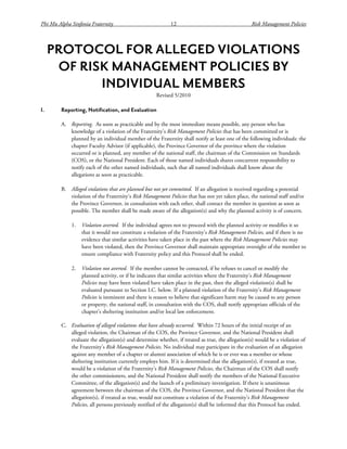 Phi Mu Alpha Sinfonia Fraternity 12 Risk Management Policies
PROTOCOL FOR ALLEGED VIOLATIONS
OF RISK MANAGEMENT POLICIES BY
INDIVIDUAL MEMBERS
Revised 5/2010
I. Reporting, Notification, and Evaluation
A. Reporting. As soon as practicable and by the most immediate means possible, any person who has
knowledge of a violation of the Fraternity’s Risk Management Policies that has been committed or is
planned by an individual member of the Fraternity shall notify at least one of the following individuals: the
chapter Faculty Advisor (if applicable), the Province Governor of the province where the violation
occurred or is planned, any member of the national staff, the chairman of the Commission on Standards
(COS), or the National President. Each of those named individuals shares concurrent responsibility to
notify each of the other named individuals, such that all named individuals shall know about the
allegations as soon as practicable.
B. Alleged violations that are planned but not yet committed. If an allegation is received regarding a potential
violation of the Fraternity’s Risk Management Policies that has not yet taken place, the national staff and/or
the Province Governor, in consultation with each other, shall contact the member in question as soon as
possible. The member shall be made aware of the allegation(s) and why the planned activity is of concern.
1. Violation averted. If the individual agrees not to proceed with the planned activity or modifies it so
that it would not constitute a violation of the Fraternity’s Risk Management Policies, and if there is no
evidence that similar activities have taken place in the past where the Risk Management Policies may
have been violated, then the Province Governor shall maintain appropriate oversight of the member to
ensure compliance with Fraternity policy and this Protocol shall be ended.
2. Violation not averted. If the member cannot be contacted, if he refuses to cancel or modify the
planned activity, or if he indicates that similar activities where the Fraternity’s Risk Management
Policies may have been violated have taken place in the past, then the alleged violation(s) shall be
evaluated pursuant to Section I.C. below. If a planned violation of the Fraternity’s Risk Management
Policies is imminent and there is reason to believe that significant harm may be caused to any person
or property, the national staff, in consultation with the COS, shall notify appropriate officials of the
chapter’s sheltering institution and/or local law enforcement.
C. Evaluation of alleged violations that have already occurred. Within 72 hours of the initial receipt of an
alleged violation, the Chairman of the COS, the Province Governor, and the National President shall
evaluate the allegation(s) and determine whether, if treated as true, the allegation(s) would be a violation of
the Fraternity’s Risk Management Policies. No individual may participate in the evaluation of an allegation
against any member of a chapter or alumni association of which he is or ever was a member or whose
sheltering institution currently employs him. If it is determined that the allegation(s), if treated as true,
would be a violation of the Fraternity’s Risk Management Policies, the Chairman of the COS shall notify
the other commissioners, and the National President shall notify the members of the National Executive
Committee, of the allegation(s) and the launch of a preliminary investigation. If there is unanimous
agreement between the chairman of the COS, the Province Governor, and the National President that the
allegation(s), if treated as true, would not constitute a violation of the Fraternity’s Risk Management
Policies, all persons previously notified of the allegation(s) shall be informed that this Protocol has ended.
 
