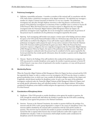 Phi Mu Alpha Sinfonia Fraternity 13 Risk Management Policies
II. Preliminary Investigation
A. Definition, responsibility and purpose. A member or members of the national staff, in consultation with the
COS, shall conduct a preliminary investigation of the alleged violation(s). No individual may investigate a
member of a chapter or alumni association of which he is or ever was a member. The preliminary
investigation may take place through telephone interviews or other long distance communication. The
purpose of the preliminary investigation is to determine if there is probable cause to continue to Section III
of this Protocol. When this Protocol has been activated in response to allegations that were originally
investigated under the Protocol for Alleged Violations of Risk Management Policies by Chapters, the
preliminary investigation (and, if applicable, the on-site investigation) conducted under the provisions of
that protocol may be considered to be the preliminary investigation required by this section.
B. Reporting. Each investigating staff member must prepare a written report of his findings and must submit
his report to the COS and the National President within ten (10) business days of the date the national
staff initially was notified of the allegations. If any staff member requires additional time to conduct the
preliminary investigation and/or prepare his report, he may seek an extension of time from the Chairman
of the COS. Extensions shall be granted freely for good cause shown. When this Protocol has been
activated in response to allegations that were originally investigated under the Protocol for Alleged Violations
of Risk Management Policies by Chapters, the reports of the preliminary investigation (and, if applicable, the
on-site investigation) conducted under that protocol may be considered to be the reports required by this
Section provided that they include specific information about the member in question and the allegation(s)
made against him.
C. Outcome. Based on the findings of the staff member(s) who conducted the preliminary investigation, the
COS may proceed to consider disciplinary action against the member in question pursuant to Section III
of this Protocol, it may issue a letter of reprimand to the member in question, or it may end this protocol
without taking action.
III. Membership Review
When the Protocol for Alleged Violations of Risk Management Policies by Chapters has been activated and the COS
has suspended the chapter in order to conduct an on-site investigation, the COS may also choose to conduct a
general membership review, in which case it may consider all individual collegiate members of the chapter and,
if applicable, selected alumni members for disciplinary action. In such a case, the report of the preliminary
investigation conducted under the Protocol for Alleged Violations of Risk Management Policies by Chapters need
not include specific information about each individual member’s role in the alleged violations. All members
considered for disciplinary action shall be notified and given the opportunity to interview pursuant to Section
IV of this Protocol.
IV. Consideration of Disciplinary Action
A. Notification. If the COS proceeds to consider disciplinary action against the member in question, the
COS, through the national staff, shall inform the member in question that the COS will be considering
disciplinary action against him pursuant to the National Constitution.
B. Interview. Pursuant to the National Constitution, the member in question shall have the privilege of an
interview with the COS or with a group dispatched to a chapter in the course of a disciplinary review. The
interview shall be scheduled by the national staff in consultation with the COS and the member in
question. This interview may be waived by the member in question and shall be deemed to have been
waived if he fails to respond within fourteen days of initial notification and/or fails to appear at the
scheduled time and place. Under no circumstances shall multiple members under consideration for
disciplinary action be interviewed together.
 